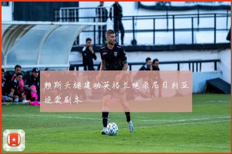 赖斯头槌建功英格兰绝杀尼日利亚逆袭剧本