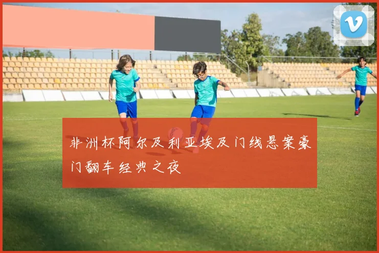 非洲杯阿尔及利亚埃及门线悬案豪门翻车经典之夜