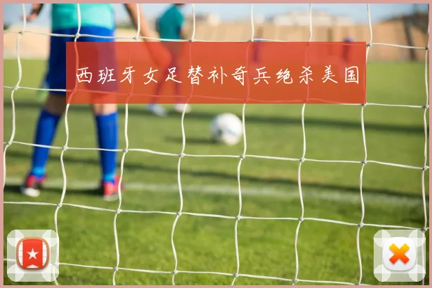 西班牙女足替补奇兵绝杀美国