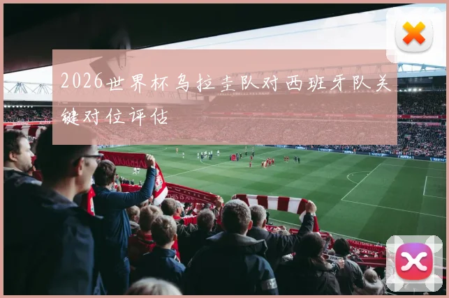2026世界杯乌拉圭队对西班牙队关键对位评估