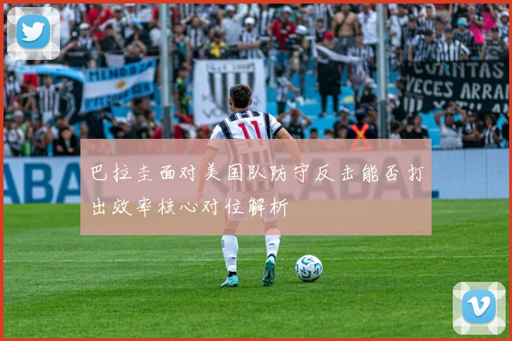 巴拉圭面对美国队防守反击能否打出效率核心对位解析