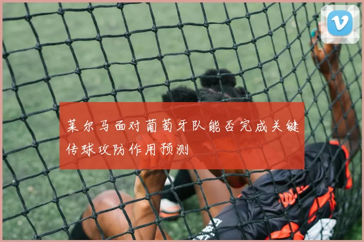莱尔马面对葡萄牙队能否完成关键传球攻防作用预测