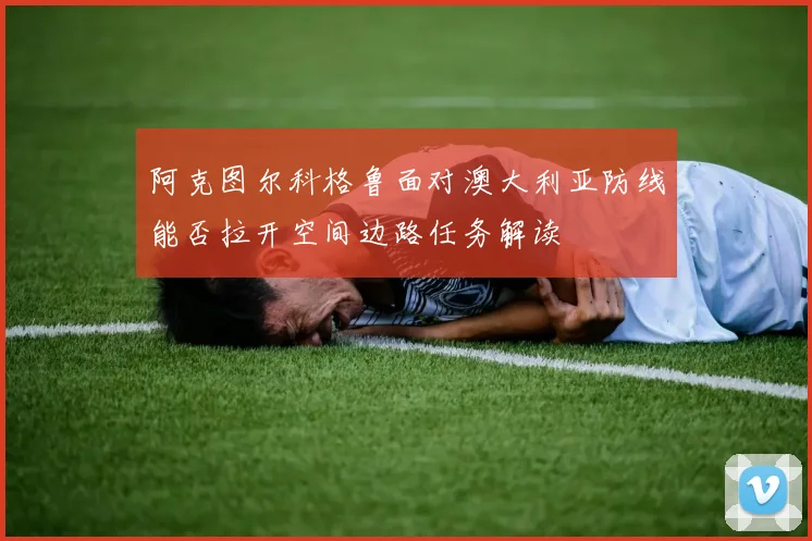 阿克图尔科格鲁面对澳大利亚防线能否拉开空间边路任务解读