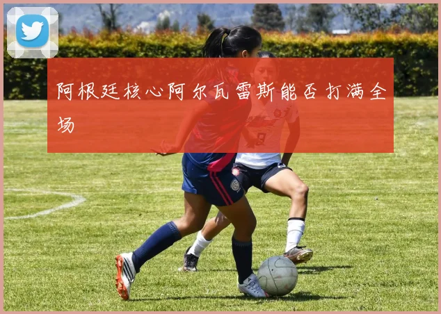 阿根廷核心阿尔瓦雷斯能否打满全场