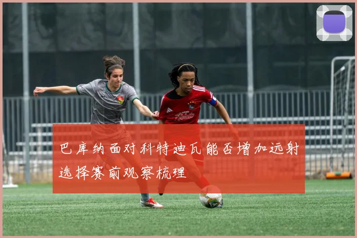 巴库纳面对科特迪瓦能否增加远射选择赛前观察梳理