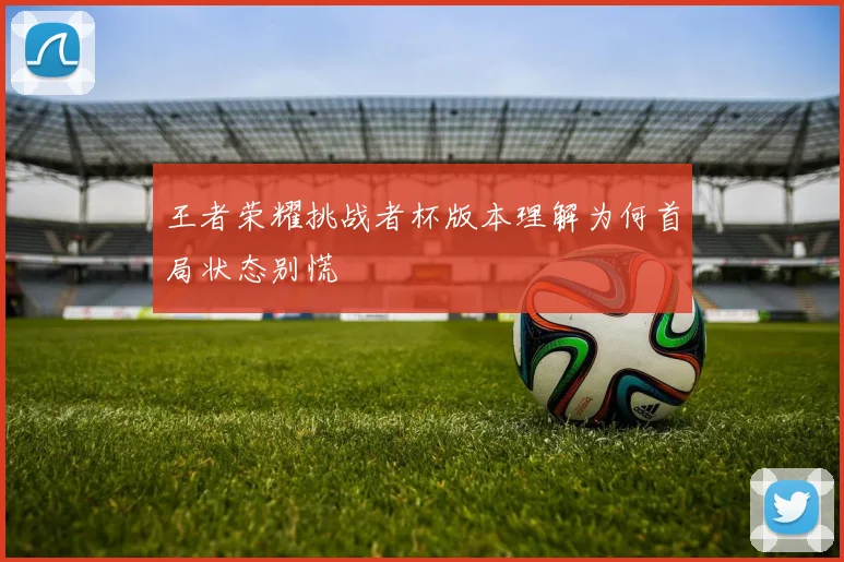 王者荣耀挑战者杯版本理解为何首局状态别慌