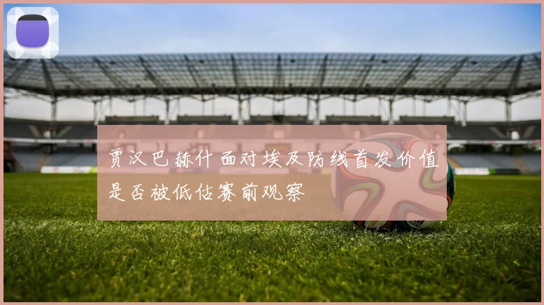 贾汉巴赫什面对埃及防线首发价值是否被低估赛前观察