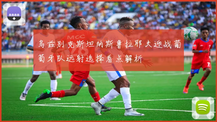 乌兹别克斯坦纳斯鲁拉耶夫迎战葡萄牙队远射选择看点解析