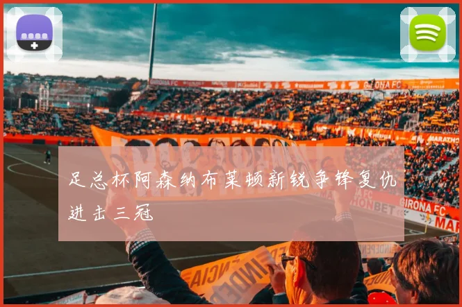 足总杯阿森纳布莱顿新锐争锋复仇进击三冠