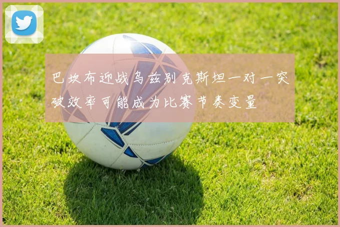 巴坎布迎战乌兹别克斯坦一对一突破效率可能成为比赛节奏变量