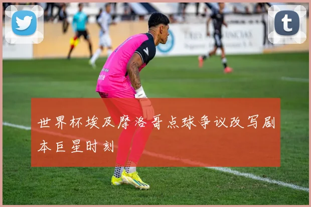 世界杯埃及摩洛哥点球争议改写剧本巨星时刻