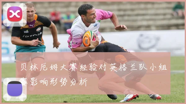 贝林厄姆大赛经验对英格兰队小组赛影响形势分析