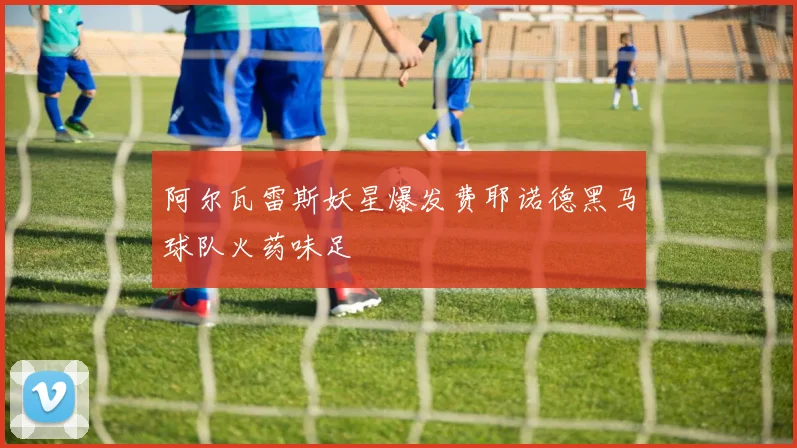 阿尔瓦雷斯妖星爆发费耶诺德黑马球队火药味足