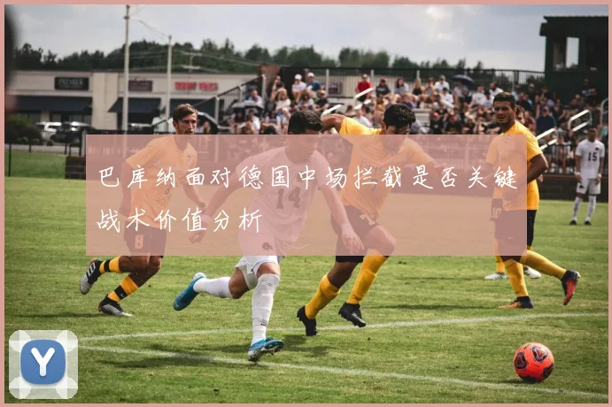 巴库纳面对德国中场拦截是否关键战术价值分析