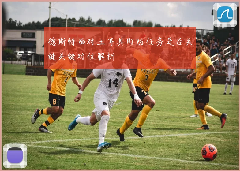 德斯特面对土耳其盯防任务是否关键关键对位解析