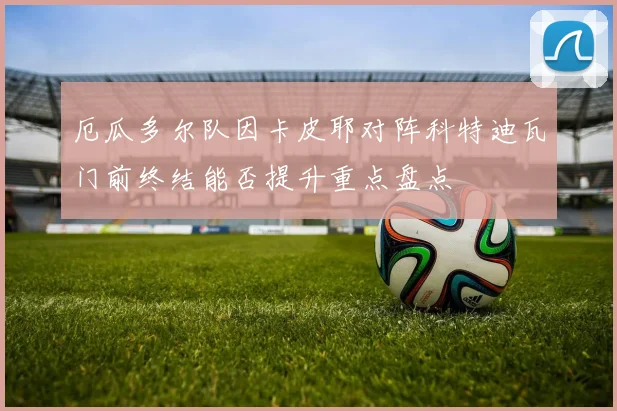 厄瓜多尔队因卡皮耶对阵科特迪瓦门前终结能否提升重点盘点