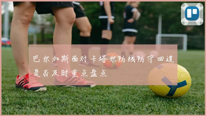 巴尔加斯面对卡塔尔防线防守回追是否及时重点盘点
