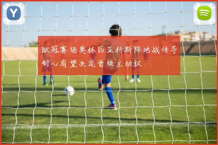 欧冠赛场奥林匹亚科斯阵地战传导耐心有望决定晋级主动权