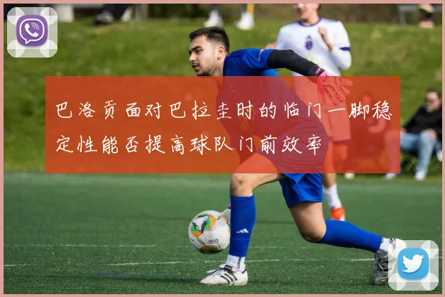 巴洛贡面对巴拉圭时的临门一脚稳定性能否提高球队门前效率