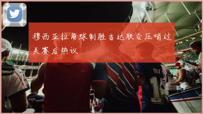穆西亚拉角球制胜吉达联合压哨过关赛后热议