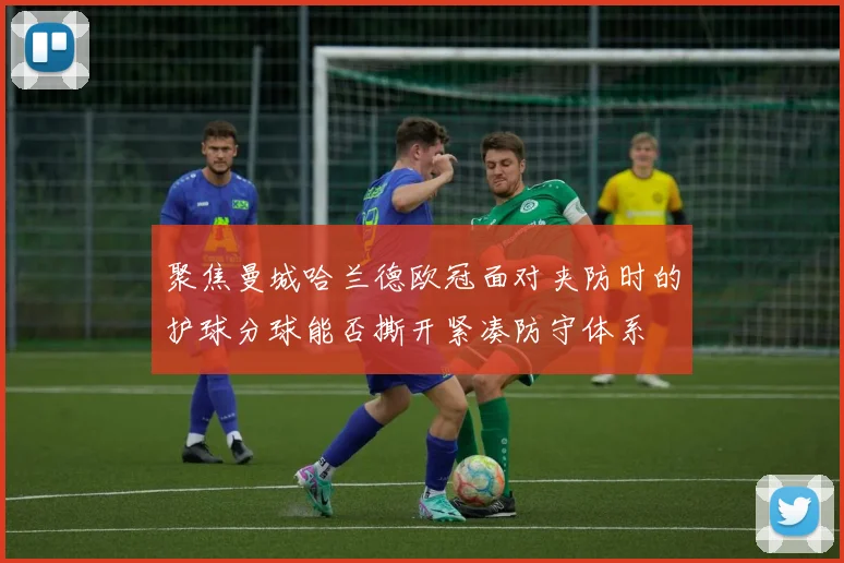 聚焦曼城哈兰德欧冠面对夹防时的护球分球能否撕开紧凑防守体系