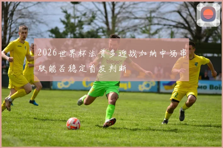 2026世界杯法贾多迎战加纳中场串联能否稳定首发判断