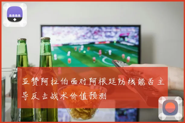 亚赞阿拉伯面对阿根廷防线能否主导反击战术价值预测
