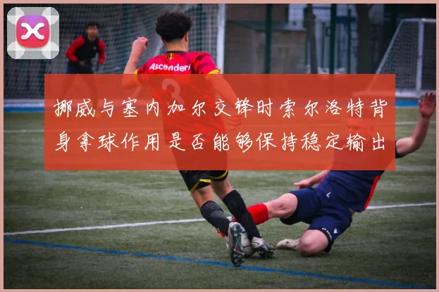 挪威与塞内加尔交锋时索尔洛特背身拿球作用是否能够保持稳定输出