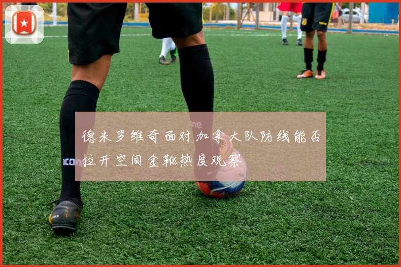 德米罗维奇面对加拿大队防线能否拉开空间金靴热度观察