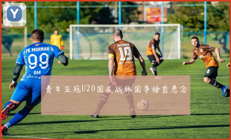 青年亚冠U20国足战韩国争榜首悬念