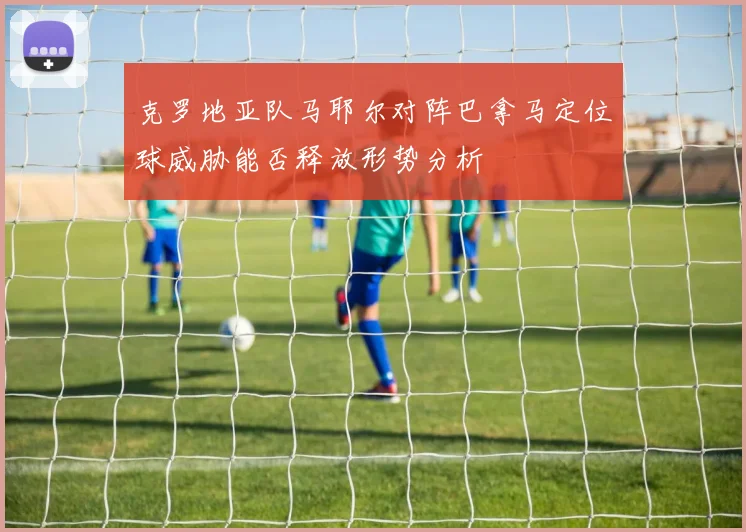 克罗地亚队马耶尔对阵巴拿马定位球威胁能否释放形势分析