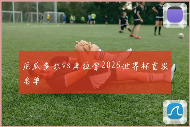 厄瓜多尔vs库拉索2026世界杯首发名单