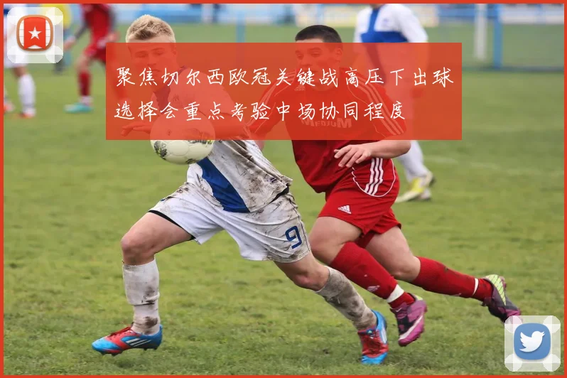 聚焦切尔西欧冠关键战高压下出球选择会重点考验中场协同程度