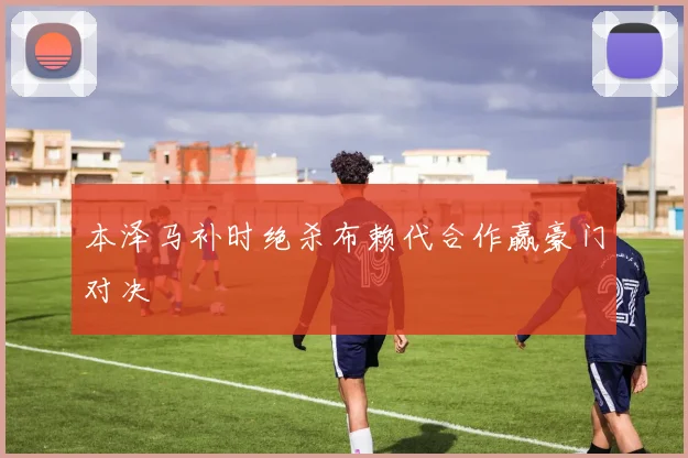 本泽马补时绝杀布赖代合作赢豪门对决