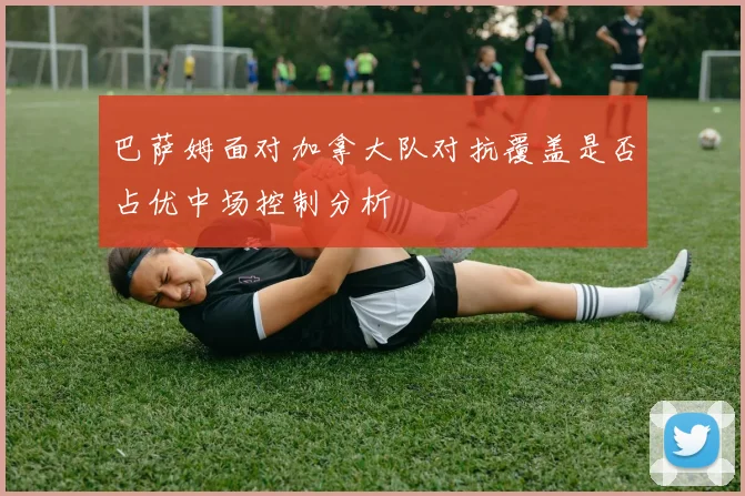 巴萨姆面对加拿大队对抗覆盖是否占优中场控制分析