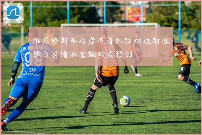 维尼修斯面对摩洛哥队防线远射选择是否增加金靴热度预测