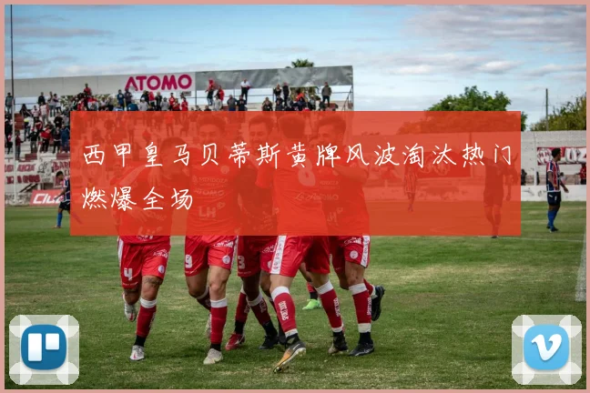 西甲皇马贝蒂斯黄牌风波淘汰热门燃爆全场