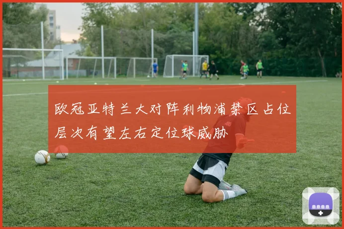 欧冠亚特兰大对阵利物浦禁区占位层次有望左右定位球威胁