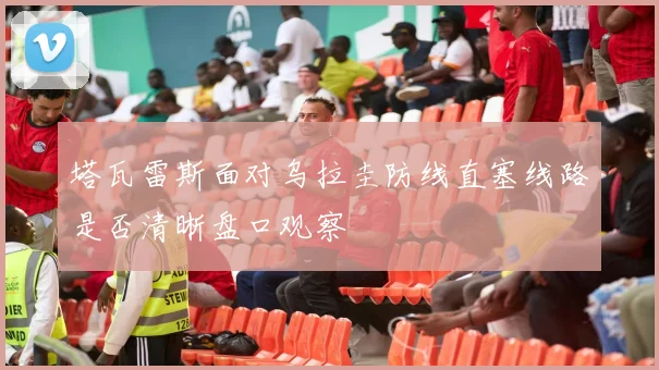 塔瓦雷斯面对乌拉圭防线直塞线路是否清晰盘口观察