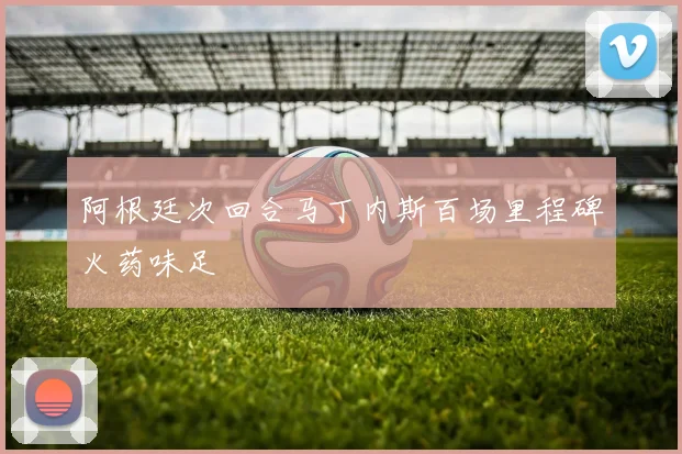阿根廷次回合马丁内斯百场里程碑火药味足