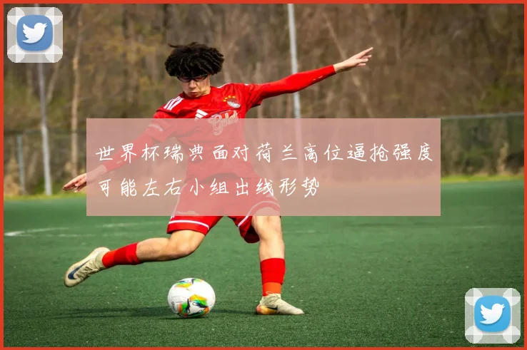 世界杯瑞典面对荷兰高位逼抢强度可能左右小组出线形势