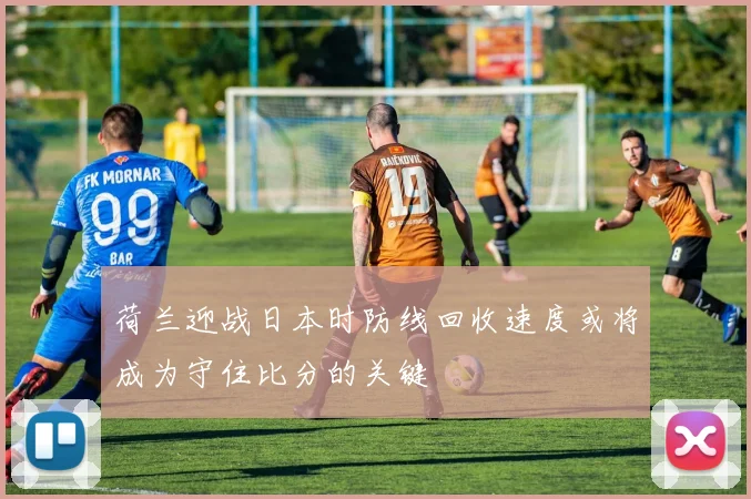 荷兰迎战日本时防线回收速度或将成为守住比分的关键
