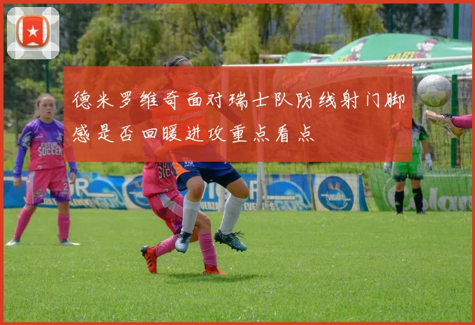 德米罗维奇面对瑞士队防线射门脚感是否回暖进攻重点看点